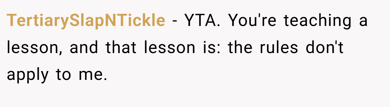 TertiarySlapNTickle − YTA. You're teaching a lesson, and that lesson is: the rules don't apply to me.