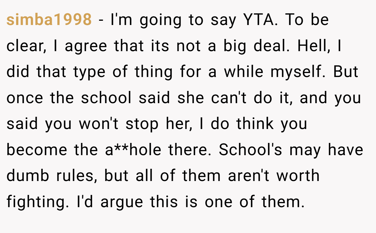 simba1998 − I'm going to say YTA. To be clear, I agree that its not a big deal. Hell, I did that type of thing for a while myself. But once the school said she can't do it, and you said you won't stop her, I do think you become the a**hole there. School's may have dumb rules, but all of them aren't worth fighting. I'd argue this is one of them.