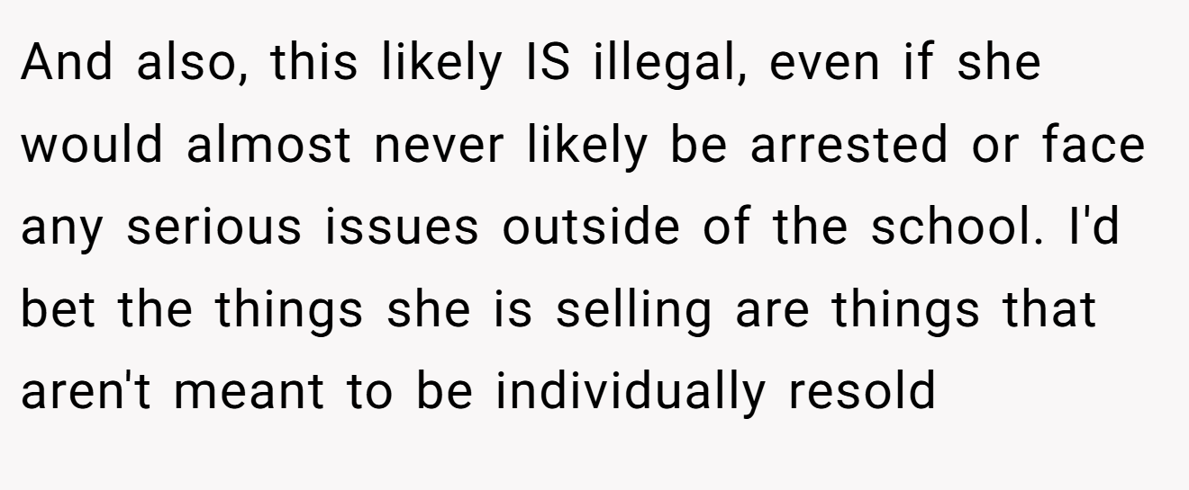 And also, this likely IS illegal, even if she would almost never likely be arrested or face any serious issues outside of the school. I'd bet the things she is selling are things that aren't meant to be individually resold