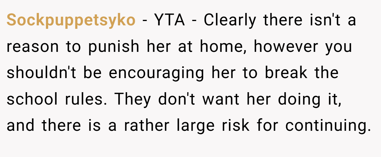 Sockpuppetsyko − YTA - Clearly there isn't a reason to punish her at home, however you shouldn't be encouraging her to break the school rules. They don't want her doing it, and there is a rather large risk for continuing.