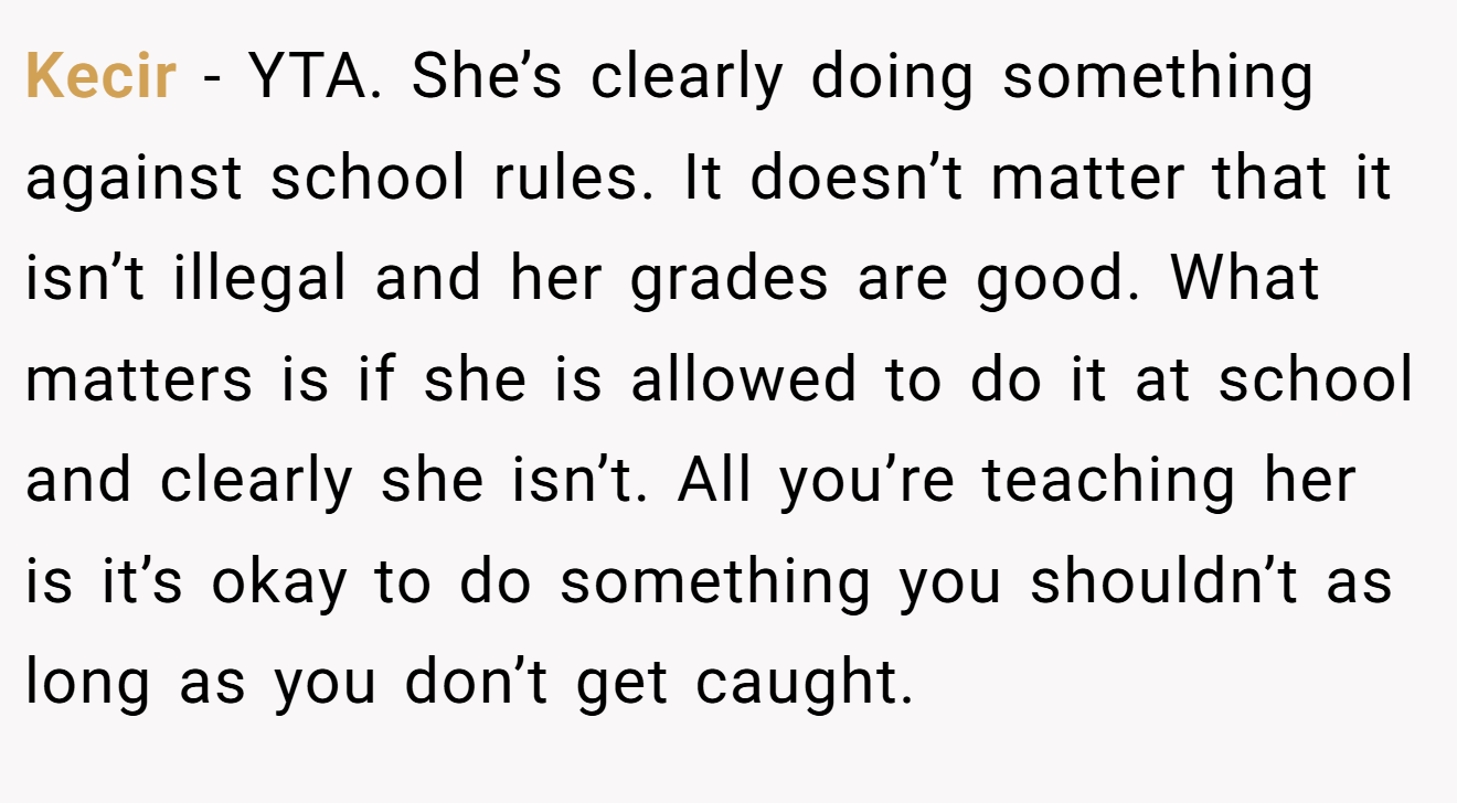 Kecir − YTA. She’s clearly doing something against school rules. It doesn’t matter that it isn’t illegal and her grades are good. What matters is if she is allowed to do it at school and clearly she isn’t. All you’re teaching her is it’s okay to do something you shouldn’t as long as you don’t get caught.