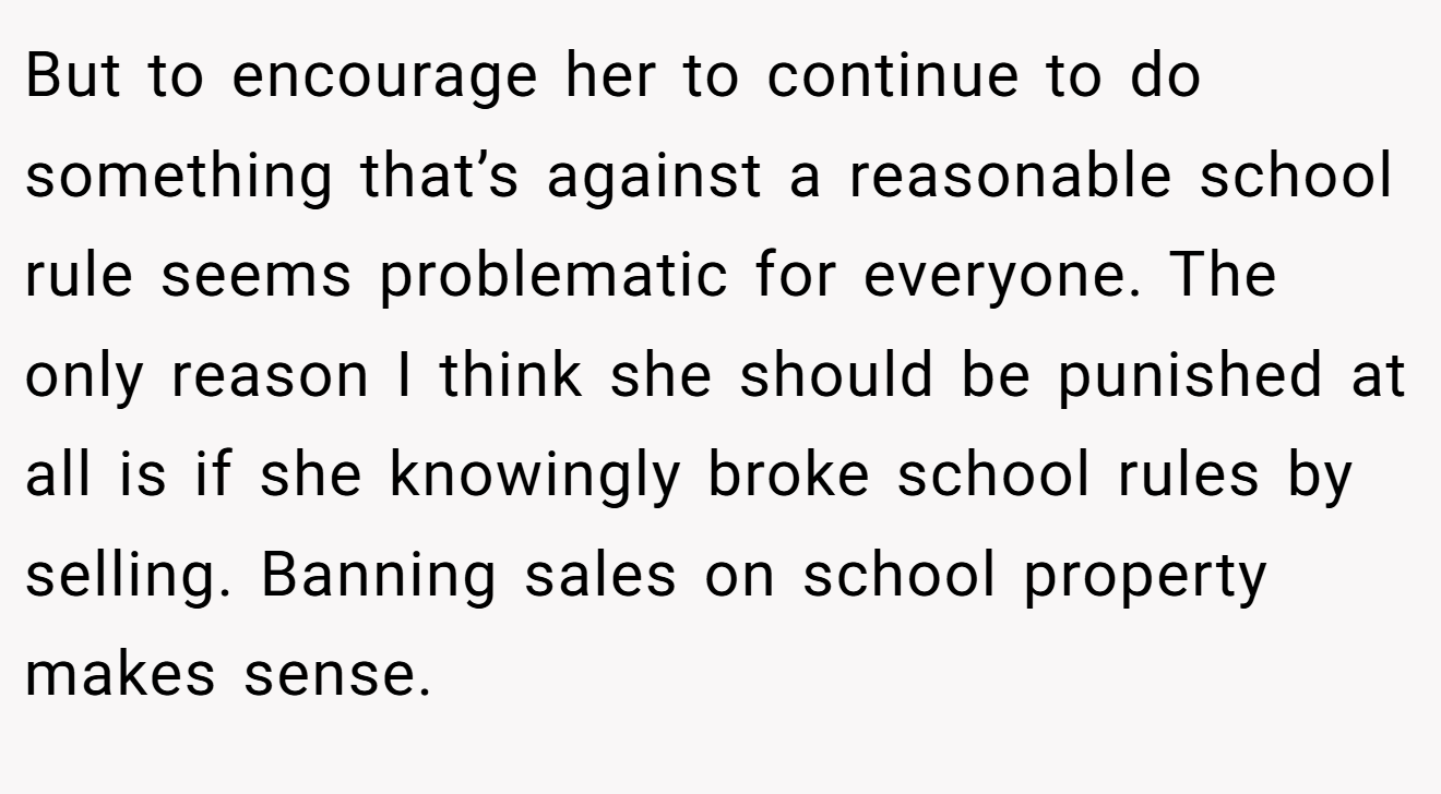 But to encourage her to continue to do something that’s against a reasonable school rule seems problematic for everyone. The only reason I think she should be punished at all is if she knowingly broke school rules by selling. Banning sales on school property makes sense.
