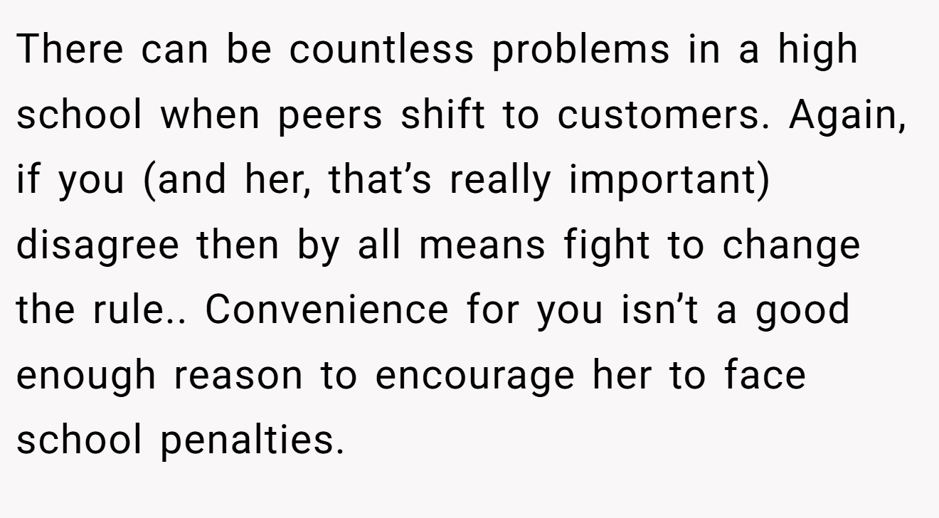There can be countless problems in a high school when peers shift to customers. Again, if you (and her, that’s really important) disagree then by all means fight to change the rule.. Convenience for you isn’t a good enough reason to encourage her to face school penalties.