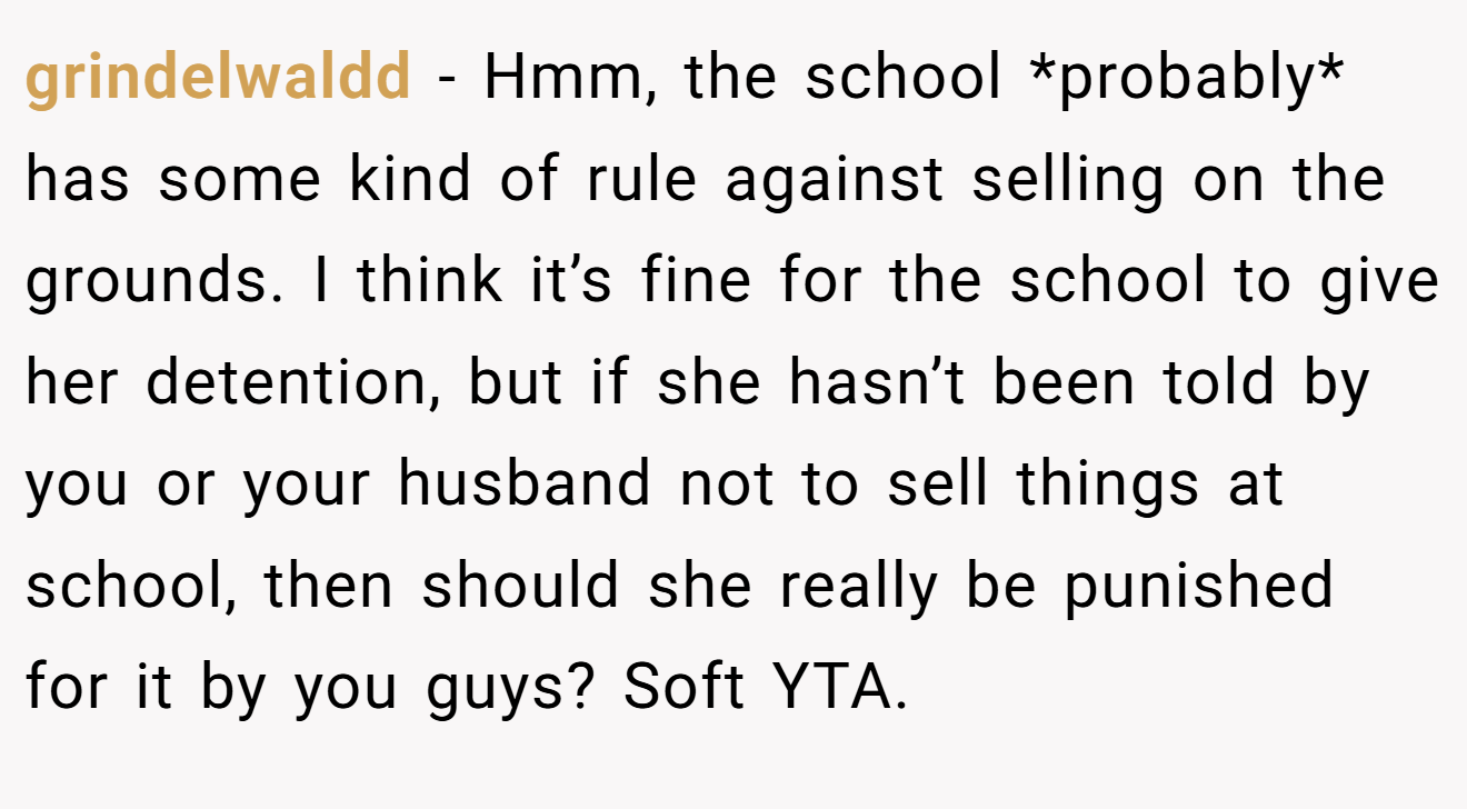 grindelwaldd − Hmm, the school *probably* has some kind of rule against selling on the grounds. I think it’s fine for the school to give her detention, but if she hasn’t been told by you or your husband not to sell things at school, then should she really be punished for it by you guys? Soft YTA.