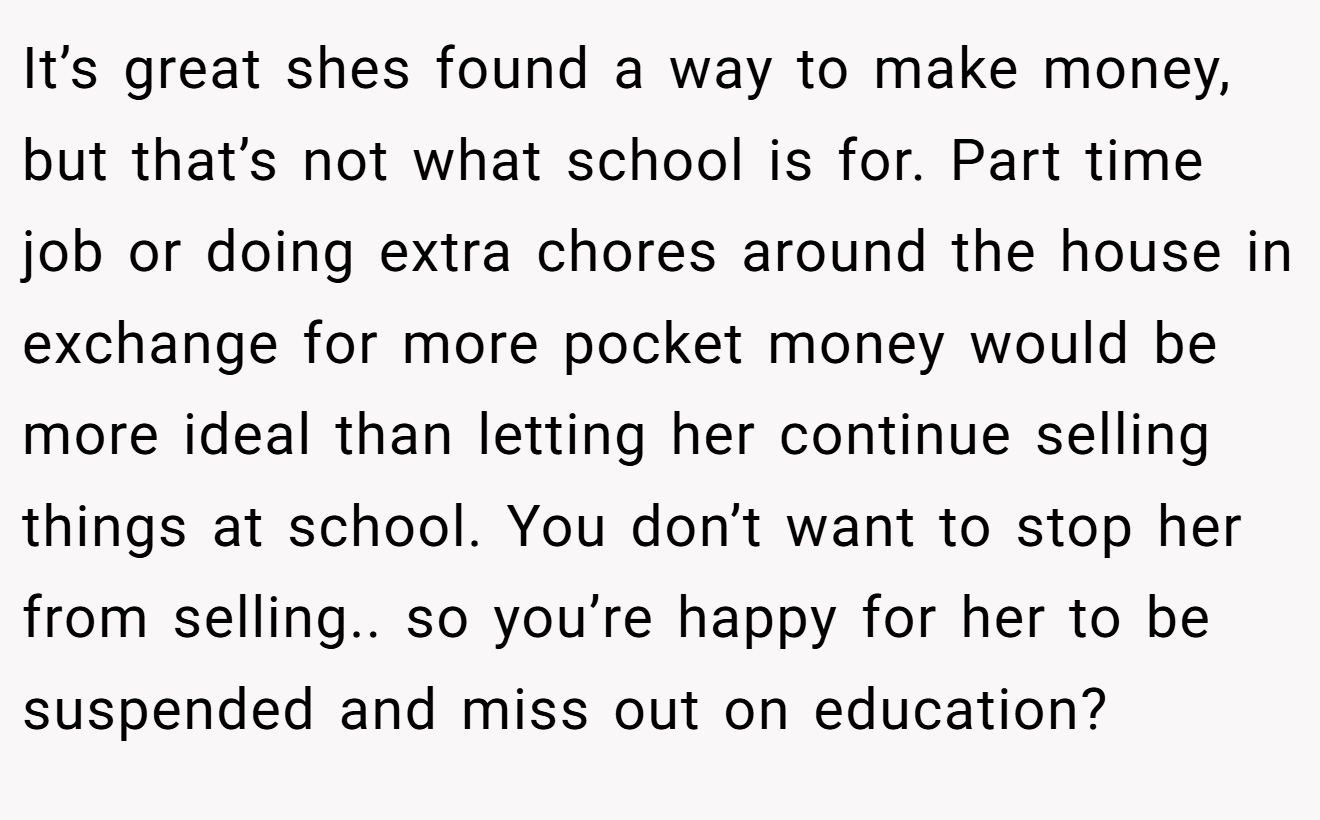 It’s great shes found a way to make money, but that’s not what school is for. Part time job or doing extra chores around the house in exchange for more pocket money would be more ideal than letting her continue selling things at school. You don’t want to stop her from selling.. so you’re happy for her to be suspended and miss out on education?