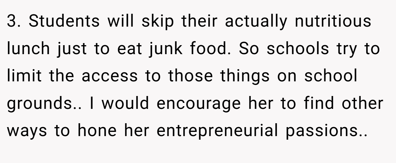 3. Students will skip their actually nutritious lunch just to eat junk food. So schools try to limit the access to those things on school grounds.. I would encourage her to find other ways to hone her entrepreneurial passions..