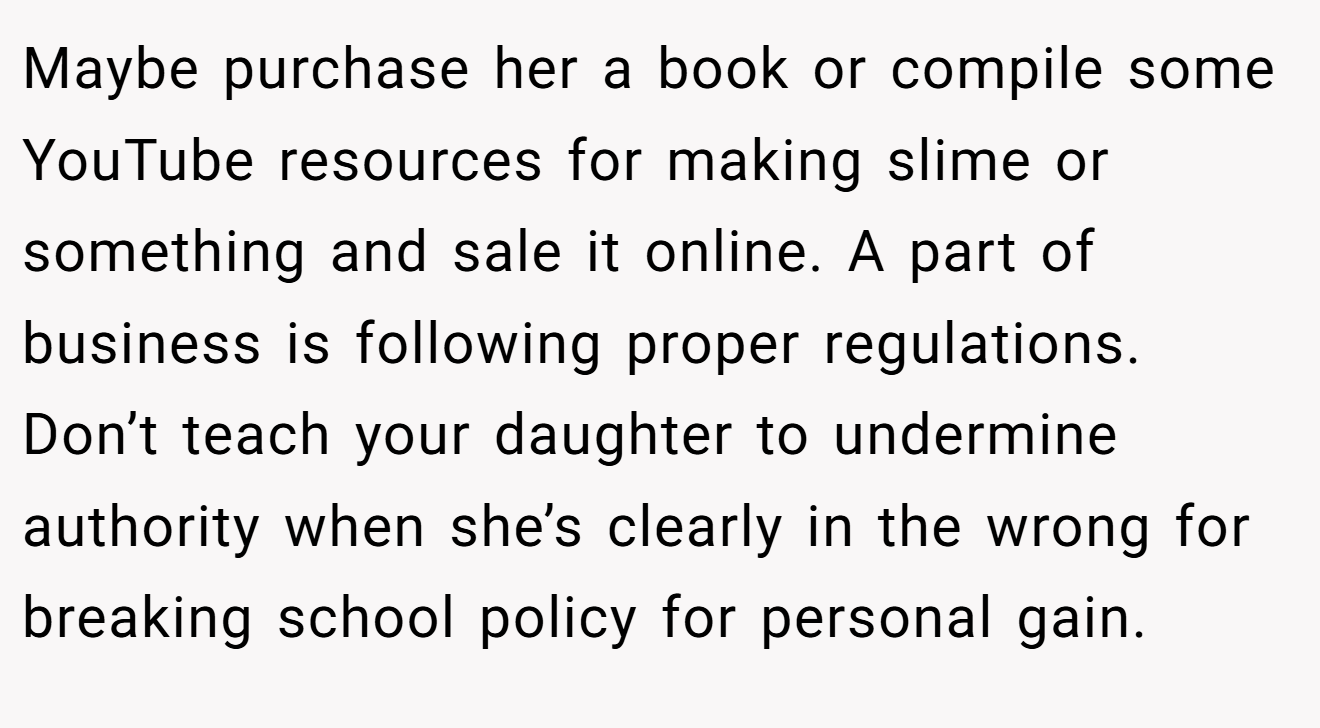 Maybe purchase her a book or compile some YouTube resources for making slime or something and sale it online. A part of business is following proper regulations. Don’t teach your daughter to undermine authority when she’s clearly in the wrong for breaking school policy for personal gain.