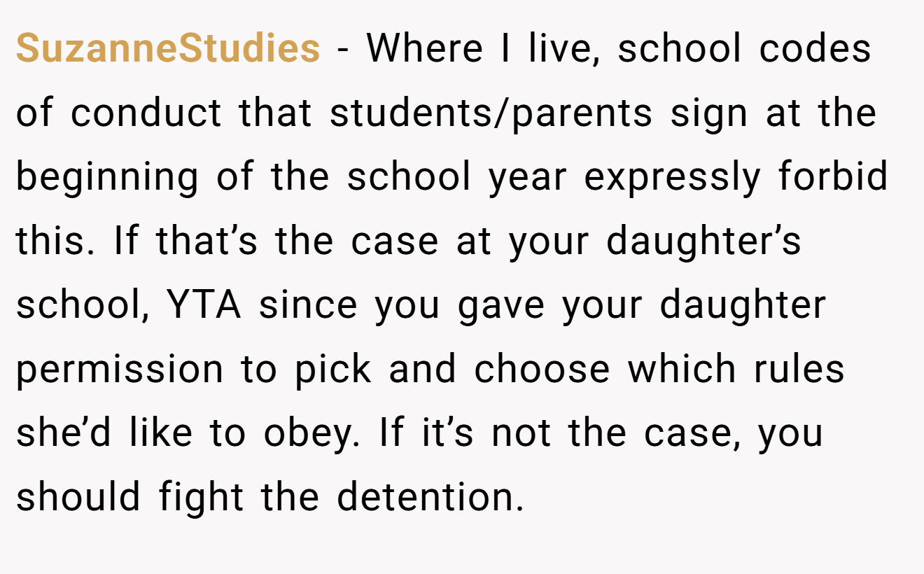 SuzanneStudies − Where I live, school codes of conduct that students/parents sign at the beginning of the school year expressly forbid this. If that’s the case at your daughter’s school, YTA since you gave your daughter permission to pick and choose which rules she’d like to obey. If it’s not the case, you should fight the detention.