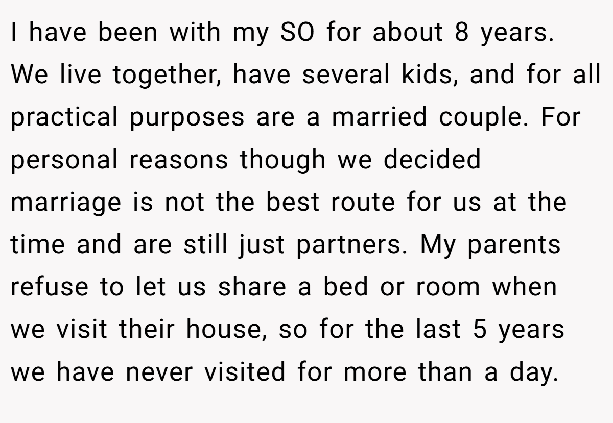 I have been with my SO for about 8 years. We live together, have several kids, and for all practical purposes are a married couple. For personal reasons though we decided marriage is not the best route for us at the time and are still just partners. My parents refuse to let us share a bed or room when we visit their house, so for the last 5 years we have never visited for more than a day.