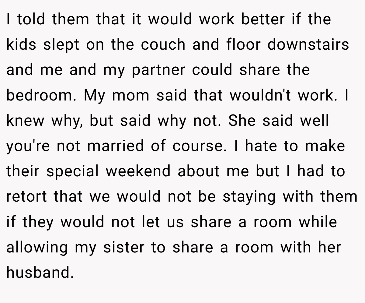 I told them that it would work better if the kids slept on the couch and floor downstairs and me and my partner could share the bedroom. My mom said that wouldn't work. I knew why, but said why not. She said well you're not married of course. I hate to make their special weekend about me but I had to retort that we would not be staying with them if they would not let us share a room while allowing my sister to share a room with her husband.