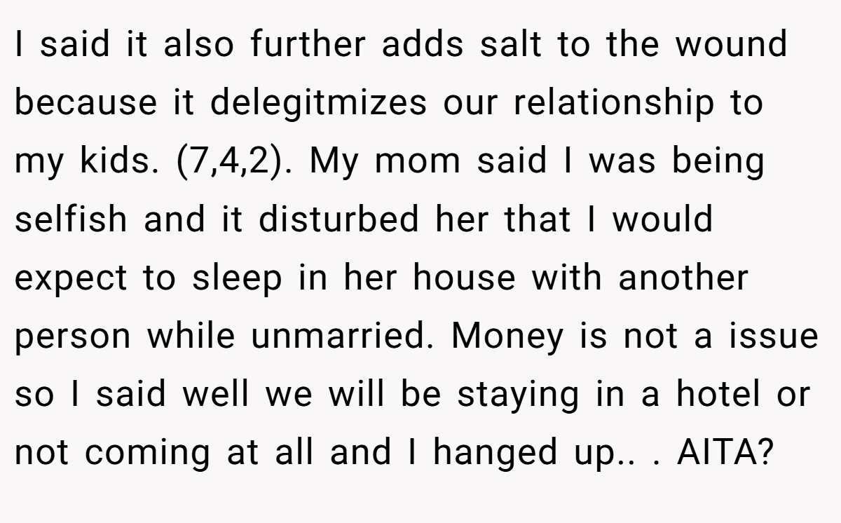 I said it also further adds salt to the wound because it delegitmizes our relationship to my kids. (7,4,2). My mom said I was being selfish and it disturbed her that I would expect to sleep in her house with another person while unmarried. Money is not a issue so I said well we will be staying in a hotel or not coming at all and I hanged up.. ​. AITA?