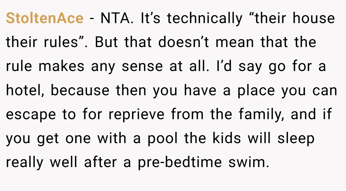 StoltenAce − NTA. It’s technically “their house their rules”. But that doesn’t mean that the rule makes any sense at all. I’d say go for a hotel, because then you have a place you can escape to for reprieve from the family, and if you get one with a pool the kids will sleep really well after a pre-bedtime swim.