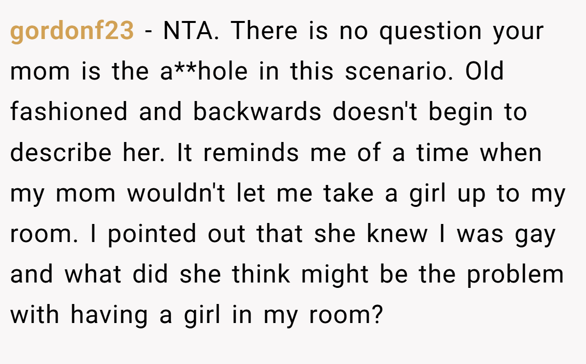 gordonf23 − NTA. There is no question your mom is the a**hole in this scenario. Old fashioned and backwards doesn't begin to describe her. It reminds me of a time when my mom wouldn't let me take a girl up to my room. I pointed out that she knew I was gay and what did she think might be the problem with having a girl in my room?