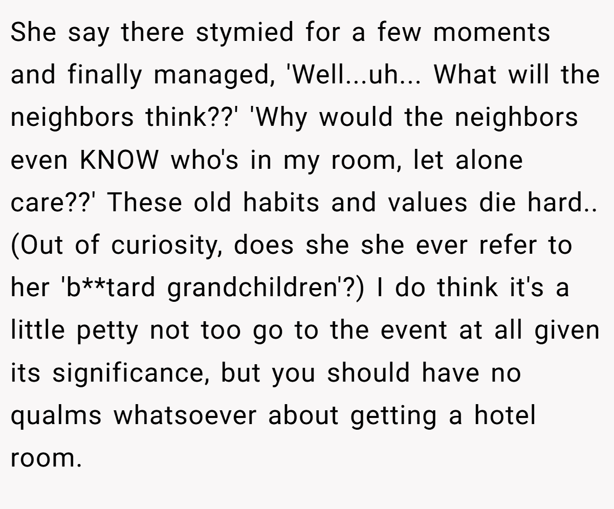 She say there stymied for a few moments and finally managed, 'Well...uh... What will the neighbors think??' 'Why would the neighbors even KNOW who's in my room, let alone care??' These old habits and values die hard.. (Out of curiosity, does she she ever refer to her 'b**tard grandchildren'?) I do think it's a little petty not too go to the event at all given its significance, but you should have no qualms whatsoever about getting a hotel room.