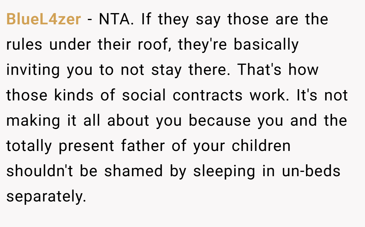 BlueL4zer − NTA. If they say those are the rules under their roof, they're basically inviting you to not stay there. That's how those kinds of social contracts work. It's not making it all about you because you and the totally present father of your children shouldn't be shamed by sleeping in un-beds separately.