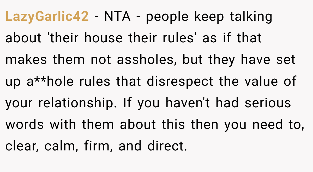 LazyGarlic42 − NTA - people keep talking about 'their house their rules' as if that makes them not assholes, but they have set up a**hole rules that disrespect the value of your relationship. If you haven't had serious words with them about this then you need to, clear, calm, firm, and direct.