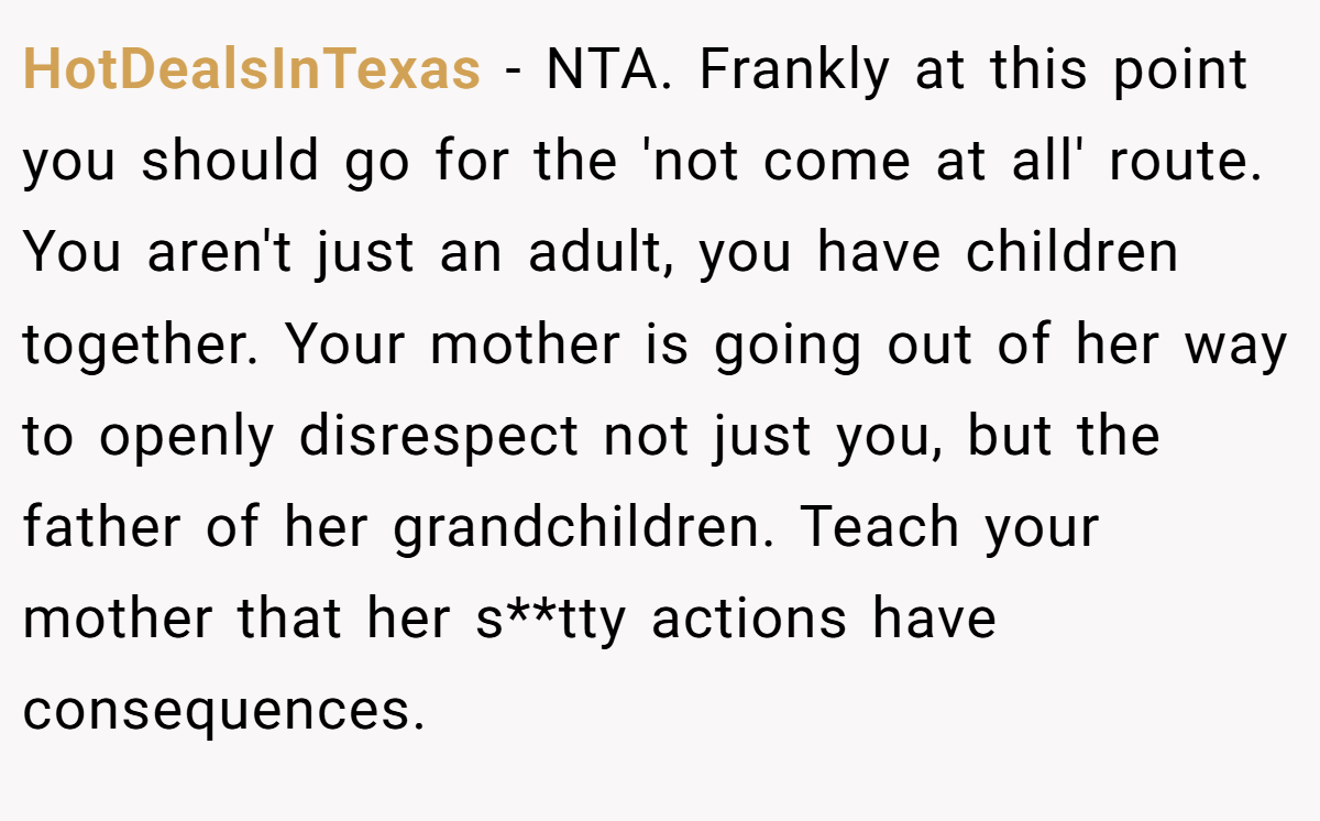 HotDealsInTexas − NTA. Frankly at this point you should go for the 'not come at all' route. You aren't just an adult, you have children together. Your mother is going out of her way to openly disrespect not just you, but the father of her grandchildren. Teach your mother that her s**tty actions have consequences.