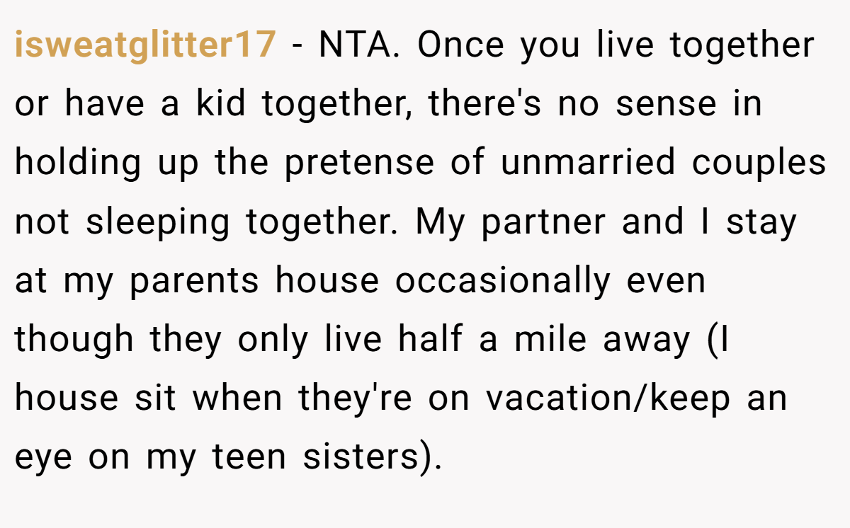 isweatglitter17 − NTA. Once you live together or have a kid together, there's no sense in holding up the pretense of unmarried couples not sleeping together. My partner and I stay at my parents house occasionally even though they only live half a mile away (I house sit when they're on vacation/keep an eye on my teen sisters).