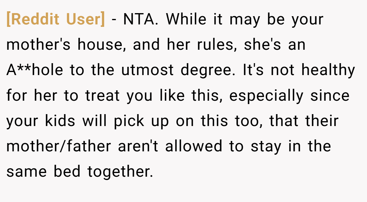 [Reddit User] − NTA. While it may be your mother's house, and her rules, she's an A**hole to the utmost degree. It's not healthy for her to treat you like this, especially since your kids will pick up on this too, that their mother/father aren't allowed to stay in the same bed together.