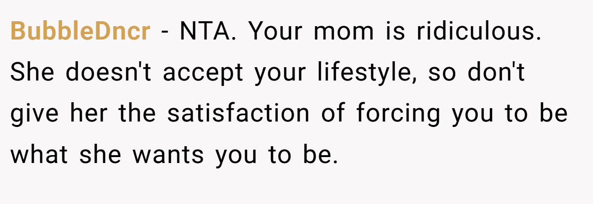 BubbleDncr − NTA. Your mom is ridiculous. She doesn't accept your lifestyle, so don't give her the satisfaction of forcing you to be what she wants you to be.