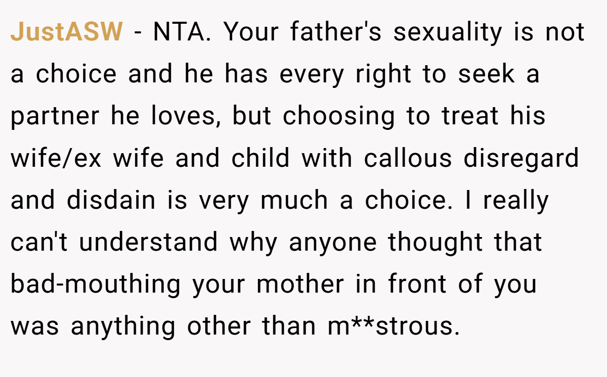JustASW − NTA. Your father's sexuality is not a choice and he has every right to seek a partner he loves, but choosing to treat his wife/ex wife and child with callous disregard and disdain is very much a choice. I really can't understand why anyone thought that bad-mouthing your mother in front of you was anything other than m**strous.