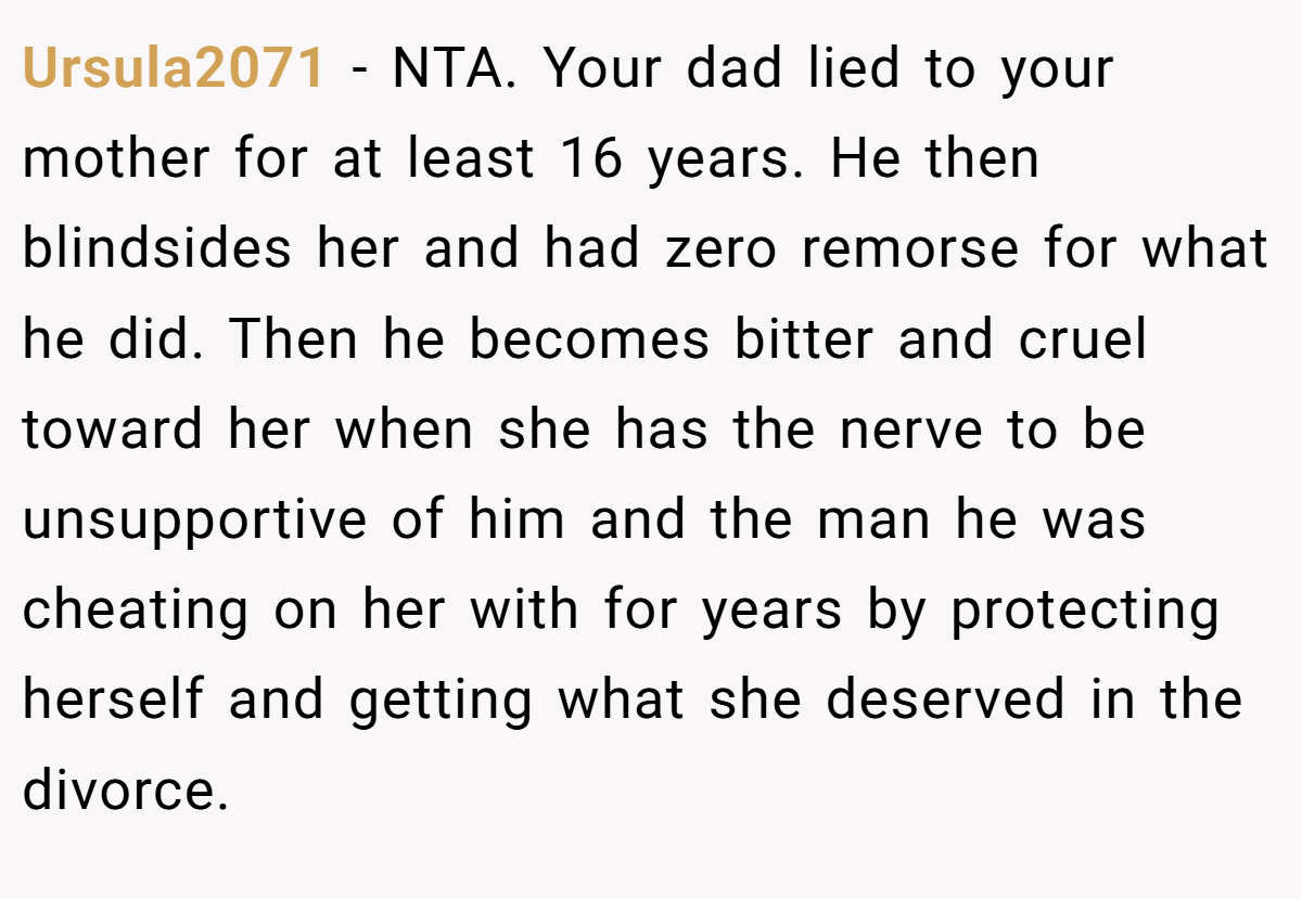 Ursula2071 − NTA. Your dad lied to your mother for at least 16 years. He then blindsides her and had zero remorse for what he did. Then he becomes bitter and cruel toward her when she has the nerve to be unsupportive of him and the man he was cheating on her with for years by protecting herself and getting what she deserved in the divorce.