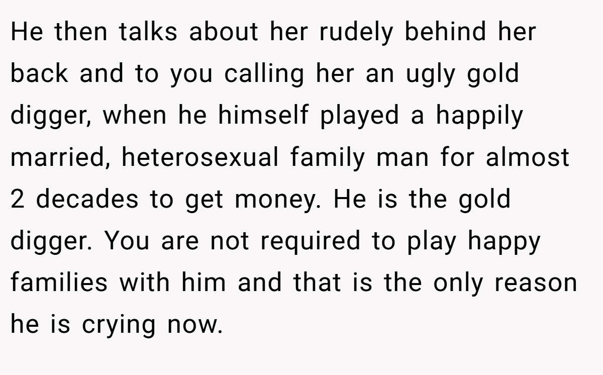 He then talks about her rudely behind her back and to you calling her an ugly gold digger, when he himself played a happily married, heterosexual family man for almost 2 decades to get money. He is the gold digger. You are not required to play happy families with him and that is the only reason he is crying now.