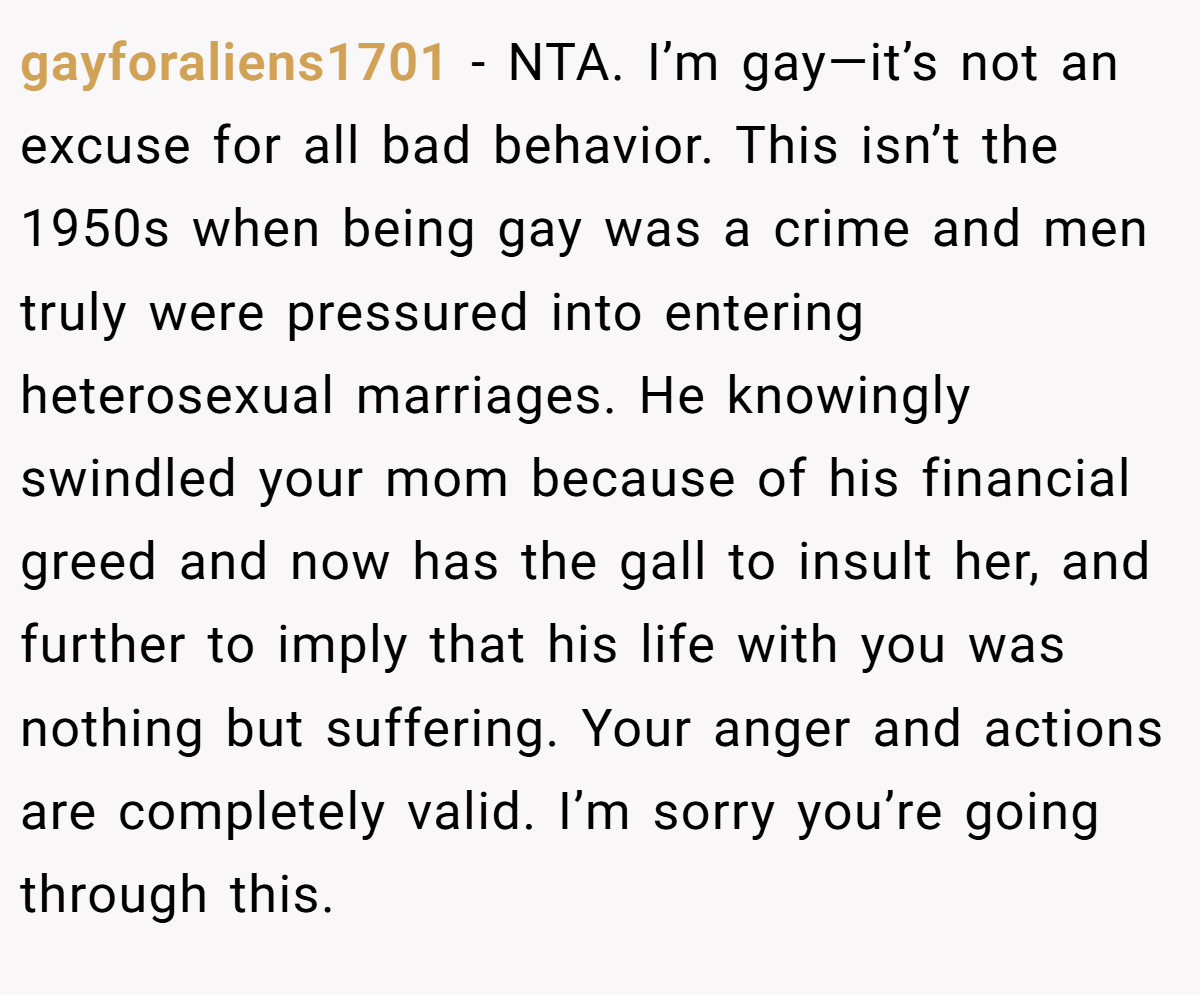 gayforaliens1701 − NTA. I’m gay—it’s not an excuse for all bad behavior. This isn’t the 1950s when being gay was a crime and men truly were pressured into entering heterosexual marriages. He knowingly swindled your mom because of his financial greed and now has the gall to insult her, and further to imply that his life with you was nothing but suffering. Your anger and actions are completely valid. I’m sorry you’re going through this.