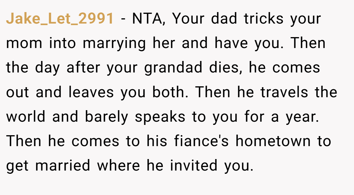 Jake_Let_2991 − NTA, Your dad tricks your mom into marrying her and have you. Then the day after your grandad dies, he comes out and leaves you both. Then he travels the world and barely speaks to you for a year. Then he comes to his fiance's hometown to get married where he invited you.