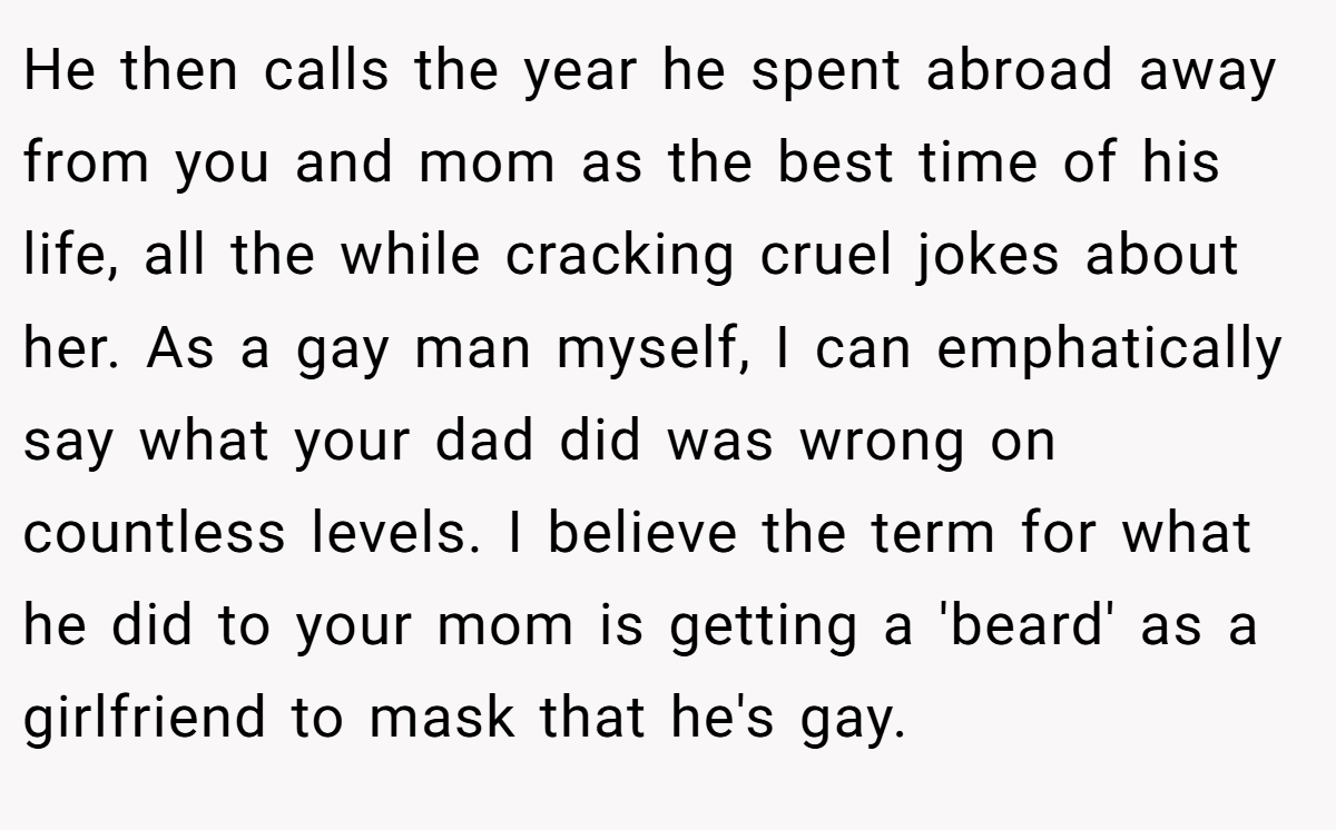 He then calls the year he spent abroad away from you and mom as the best time of his life, all the while cracking cruel jokes about her. As a gay man myself, I can emphatically say what your dad did was wrong on countless levels. I believe the term for what he did to your mom is getting a 'beard' as a girlfriend to mask that he's gay.