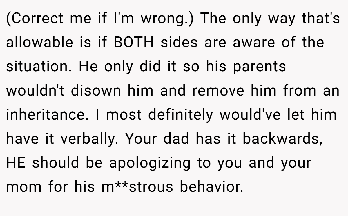 (Correct me if I'm wrong.) The only way that's allowable is if BOTH sides are aware of the situation. He only did it so his parents wouldn't disown him and remove him from an inheritance. I most definitely would've let him have it verbally. Your dad has it backwards, HE should be apologizing to you and your mom for his m**strous behavior.