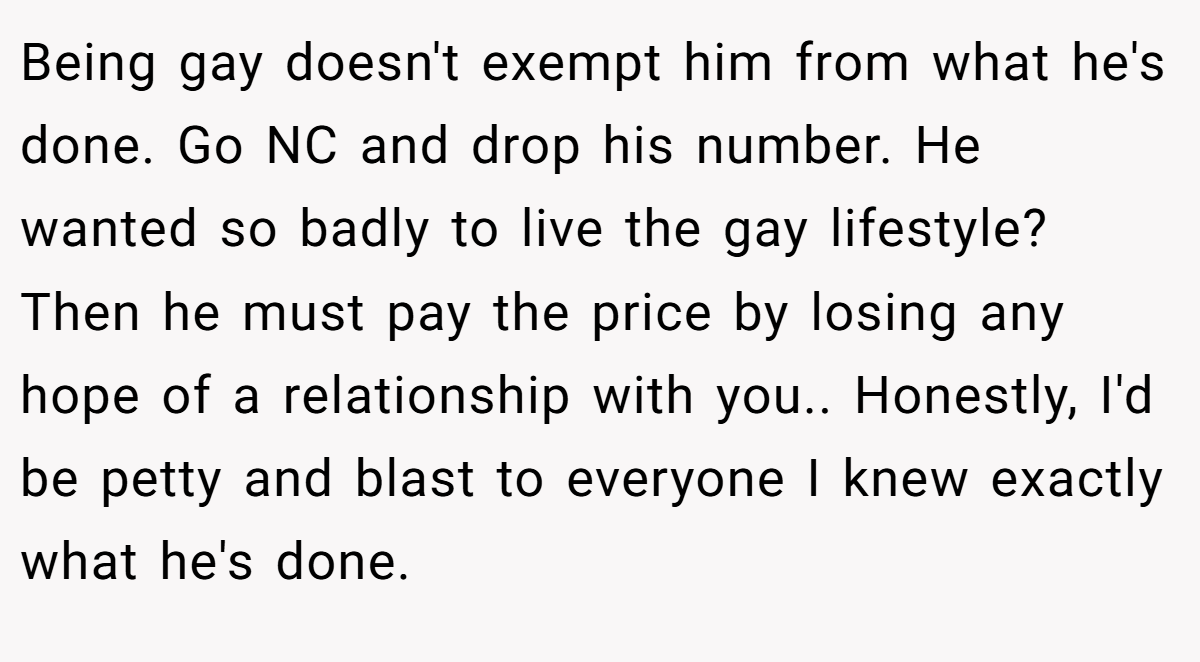 Being gay doesn't exempt him from what he's done. Go NC and drop his number. He wanted so badly to live the gay lifestyle? Then he must pay the price by losing any hope of a relationship with you.. Honestly, I'd be petty and blast to everyone I knew exactly what he's done.