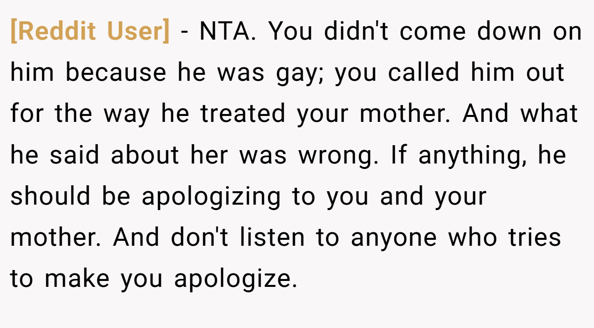 [Reddit User] − NTA. You didn't come down on him because he was gay; you called him out for the way he treated your mother. And what he said about her was wrong. If anything, he should be apologizing to you and your mother. And don't listen to anyone who tries to make you apologize.