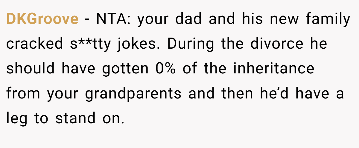 DKGroove − NTA: your dad and his new family cracked s**tty jokes. During the divorce he should have gotten 0% of the inheritance from your grandparents and then he’d have a leg to stand on.