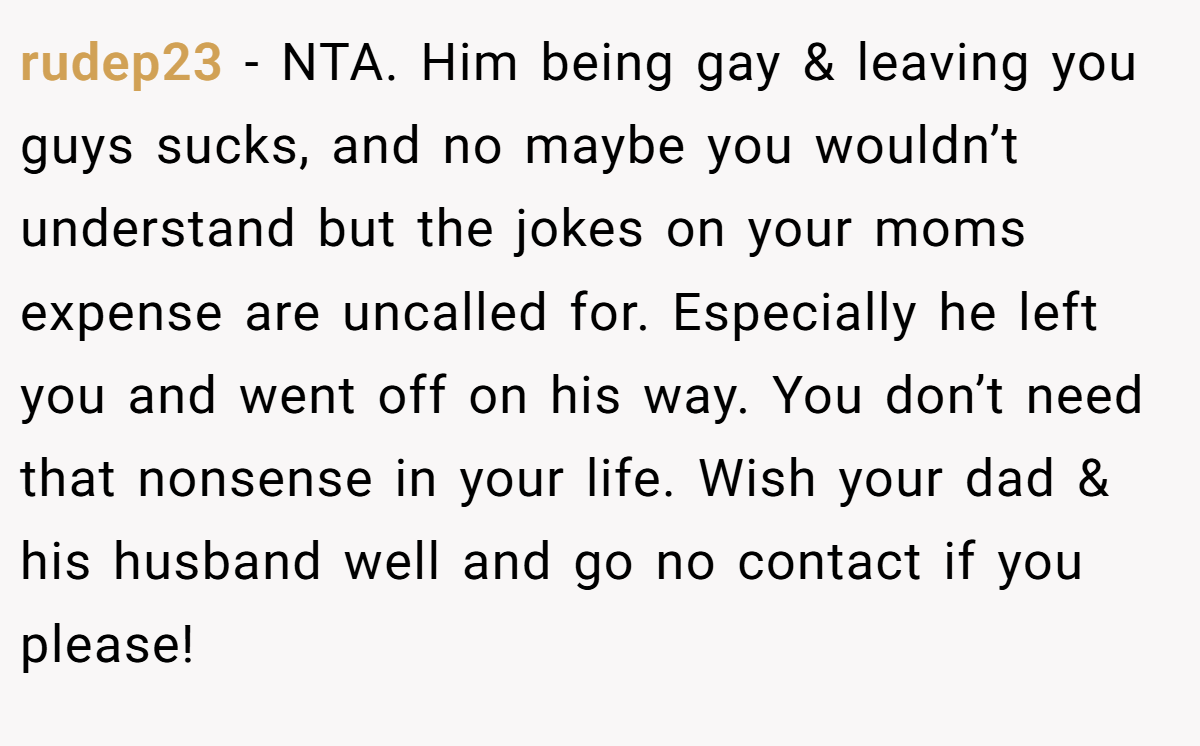 rudep23 − NTA. Him being gay & leaving you guys sucks, and no maybe you wouldn’t understand but the jokes on your moms expense are uncalled for. Especially he left you and went off on his way. You don’t need that nonsense in your life. Wish your dad & his husband well and go no contact if you please!