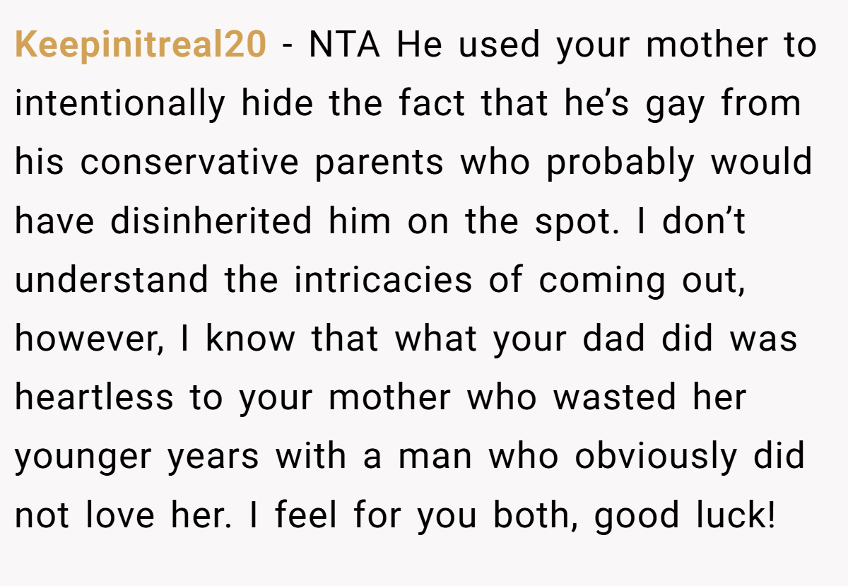 Keepinitreal20 − NTA He used your mother to intentionally hide the fact that he’s gay from his conservative parents who probably would have disinherited him on the spot. I don’t understand the intricacies of coming out, however, I know that what your dad did was heartless to your mother who wasted her younger years with a man who obviously did not love her. I feel for you both, good luck!