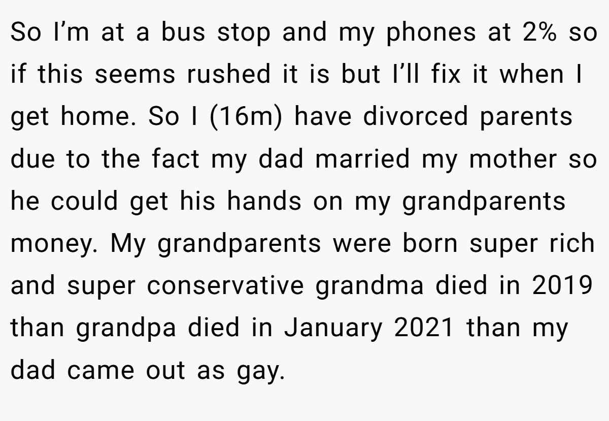 So I’m at a bus stop and my phones at 2% so if this seems rushed it is but I’ll fix it when I get home. So I (16m) have divorced parents due to the fact my dad married my mother so he could get his hands on my grandparents money. My grandparents were born super rich and super conservative grandma died in 2019 than grandpa died in January 2021 than my dad came out as gay.