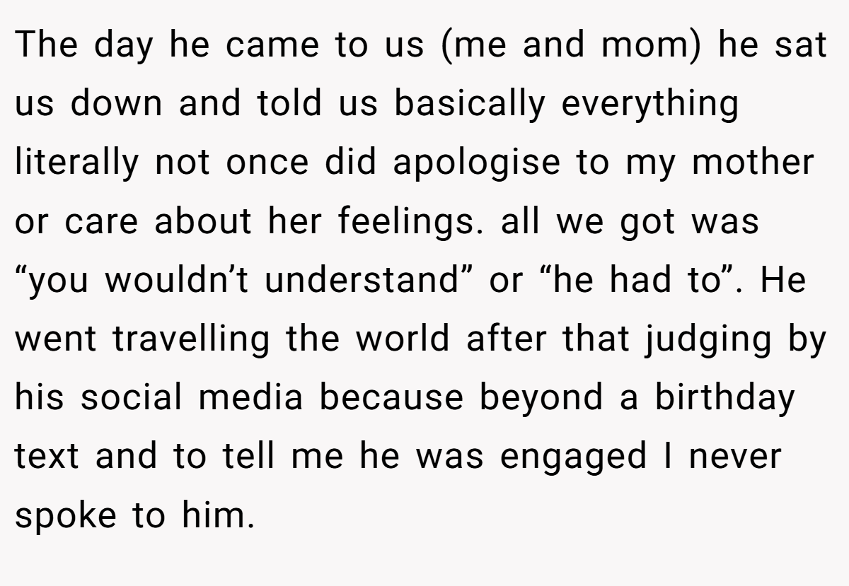 The day he came to us (me and mom) he sat us down and told us basically everything literally not once did apologise to my mother or care about her feelings. all we got was “you wouldn’t understand” or “he had to”. He went travelling the world after that judging by his social media because beyond a birthday text and to tell me he was engaged I never spoke to him.