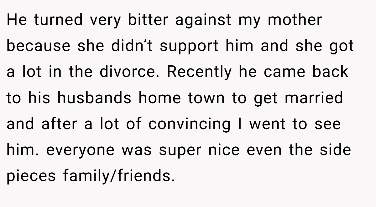 He turned very bitter against my mother because she didn’t support him and she got a lot in the divorce. Recently he came back to his husbands home town to get married and after a lot of convincing I went to see him. everyone was super nice even the side pieces family/friends.