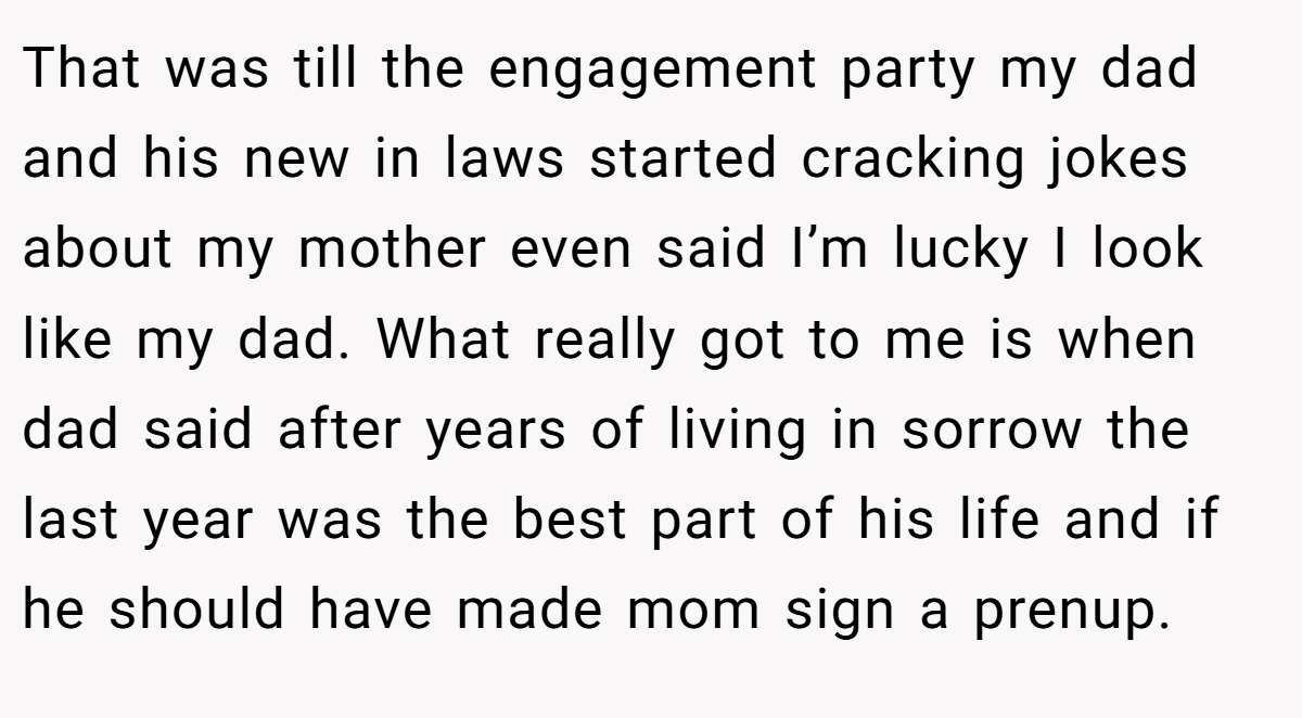 That was till the engagement party my dad and his new in laws started cracking jokes about my mother even said I’m lucky I look like my dad. What really got to me is when dad said after years of living in sorrow the last year was the best part of his life and if he should have made mom sign a prenup.