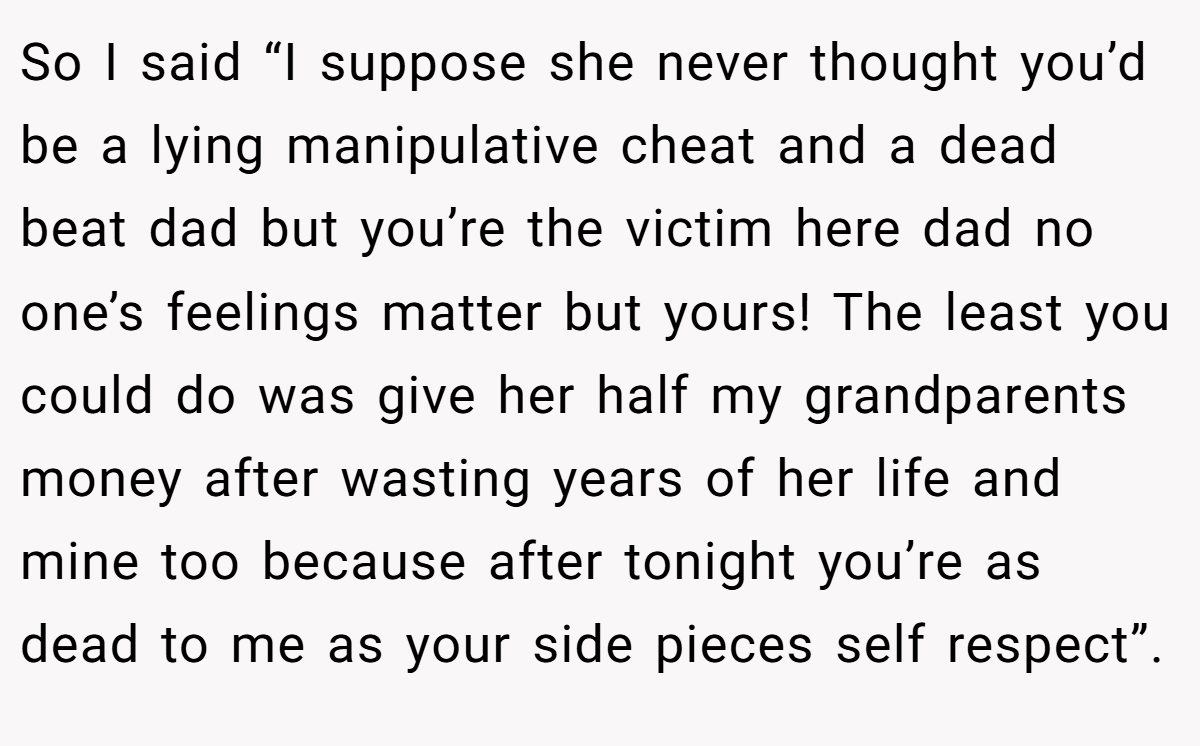 So I said “I suppose she never thought you’d be a lying manipulative cheat and a dead beat dad but you’re the victim here dad no one’s feelings matter but yours! The least you could do was give her half my grandparents money after wasting years of her life and mine too because after tonight you’re as dead to me as your side pieces self respect”.