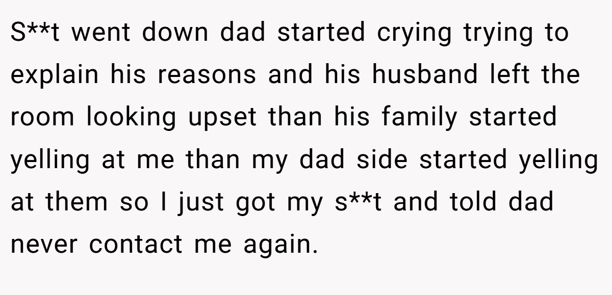 S**t went down dad started crying trying to explain his reasons and his husband left the room looking upset than his family started yelling at me than my dad side started yelling at them so I just got my s**t and told dad never contact me again.
