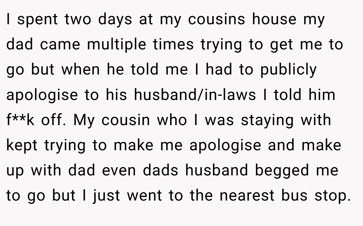 I spent two days at my cousins house my dad came multiple times trying to get me to go but when he told me I had to publicly apologise to his husband/in-laws I told him f**k off. My cousin who I was staying with kept trying to make me apologise and make up with dad even dads husband begged me to go but I just went to the nearest bus stop.