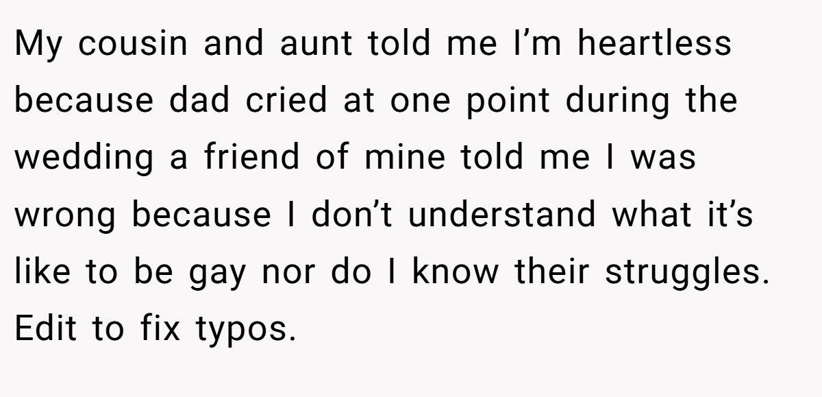 My cousin and aunt told me I’m heartless because dad cried at one point during the wedding a friend of mine told me I was wrong because I don’t understand what it’s like to be gay nor do I know their struggles. Edit to fix typos.