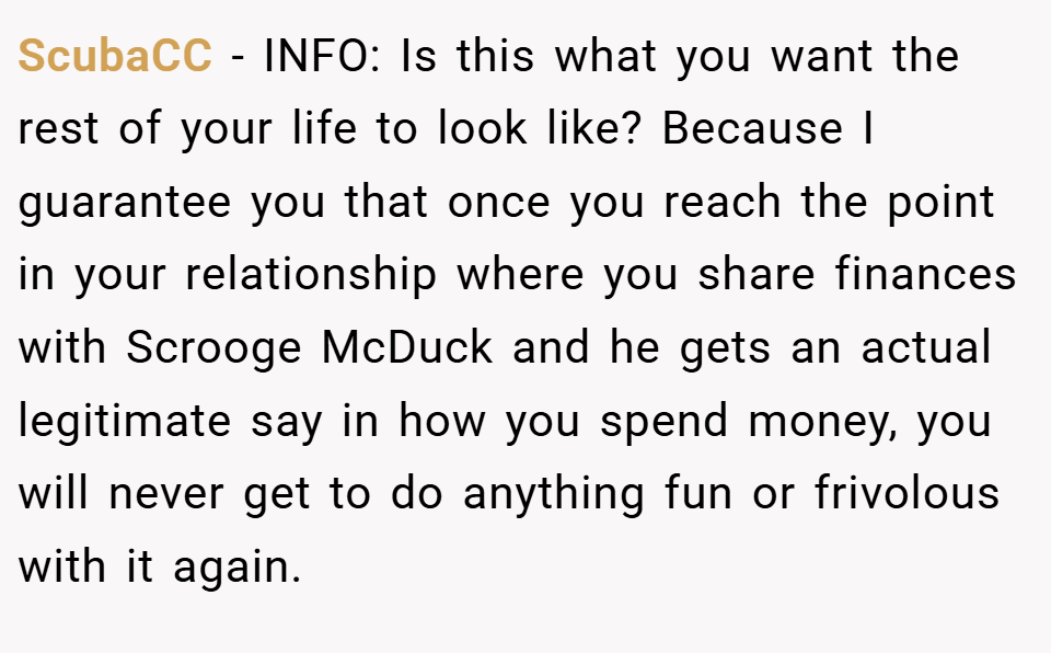 ScubaCC − INFO: Is this what you want the rest of your life to look like? Because I guarantee you that once you reach the point in your relationship where you share finances with Scrooge McDuck and he gets an actual legitimate say in how you spend money, you will never get to do anything fun or frivolous with it again.
