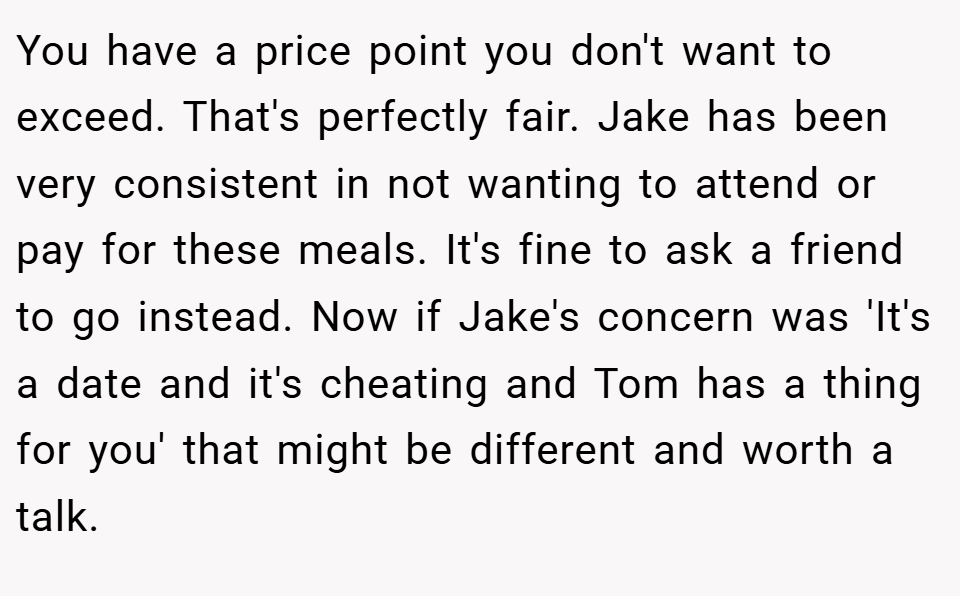 You have a price point you don't want to exceed. That's perfectly fair. Jake has been very consistent in not wanting to attend or pay for these meals. It's fine to ask a friend to go instead. Now if Jake's concern was 'It's a date and it's cheating and Tom has a thing for you' that might be different and worth a talk.
