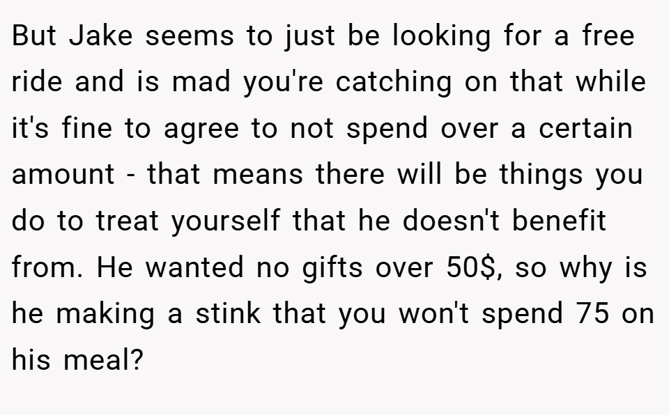 But Jake seems to just be looking for a free ride and is mad you're catching on that while it's fine to agree to not spend over a certain amount - that means there will be things you do to treat yourself that he doesn't benefit from. He wanted no gifts over 50$, so why is he making a stink that you won't spend 75 on his meal?