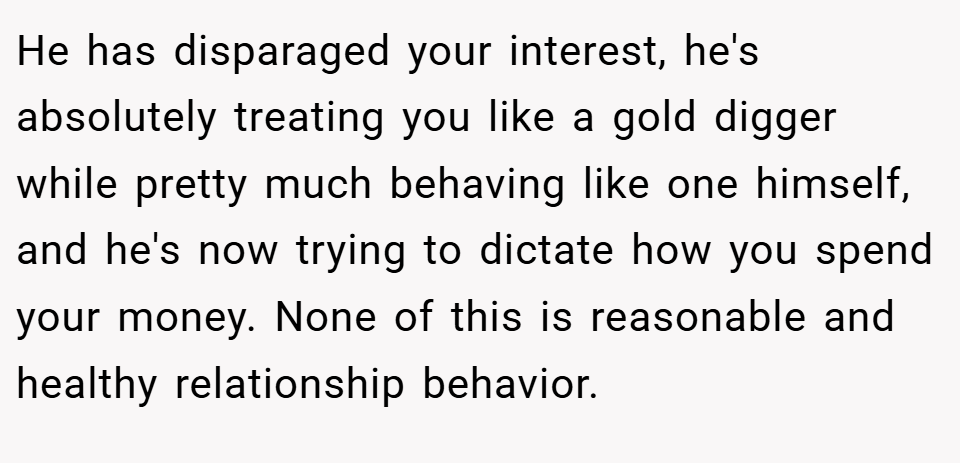 He has disparaged your interest, he's absolutely treating you like a gold digger while pretty much behaving like one himself, and he's now trying to dictate how you spend your money. None of this is reasonable and healthy relationship behavior.
