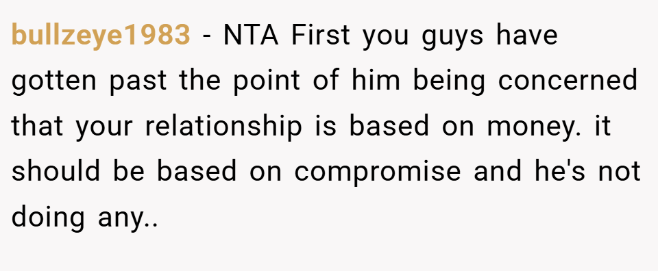 bullzeye1983 − NTA First you guys have gotten past the point of him being concerned that your relationship is based on money. it should be based on compromise and he's not doing any..