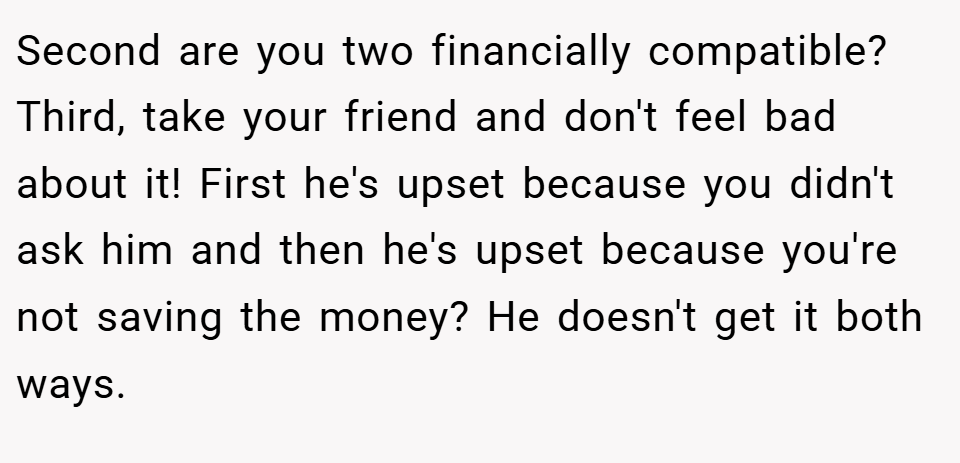 Second are you two financially compatible? Third, take your friend and don't feel bad about it! First he's upset because you didn't ask him and then he's upset because you're not saving the money? He doesn't get it both ways.